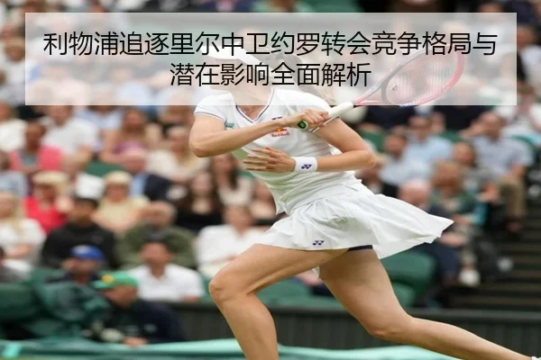 利物浦追逐里尔中卫约罗转会竞争格局与潜在影响全面解析