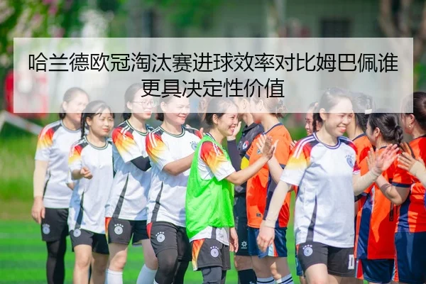 哈兰德欧冠淘汰赛进球效率对比姆巴佩谁更具决定性价值